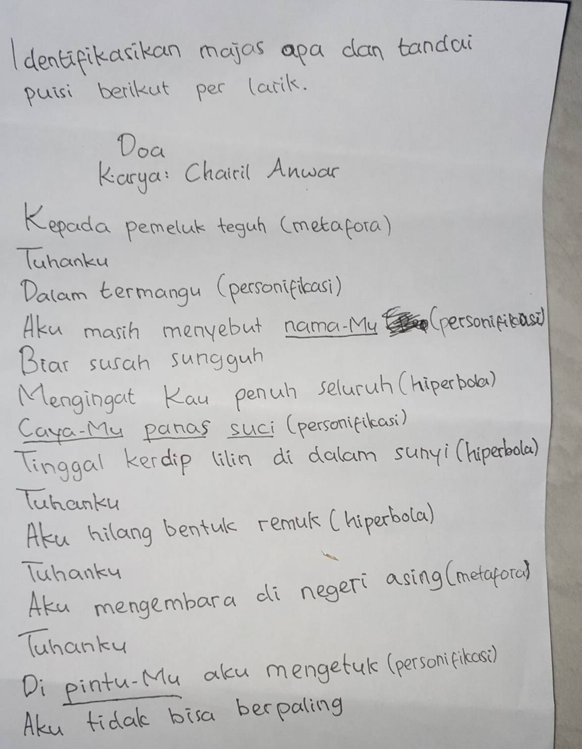 Identifikasikan majas apa can tandai 
puisi berikut per (arik. 
Doa 
Karya: Chairil Anwar 
Kepada pemeluk teguh (metafora) 
Tuhanku 
Dalam termangu (personifikasi) 
Aku masih menyebut nama. My (personipibasd 
Bear susah sungguh 
Mengingat Kau penuh seluruh (hiperboda) 
Caya-My panas suci (personifikasi) 
Tinggal kerdip lilin di dalam sunyi(hiperbolar) 
Tuhanku 
Aku hilang bentul remul (hiperbolal 
Tuhanky 
Aka mengembara di negeri asing (metafora) 
Tuhanku 
Di pintu-Mu aku mengetak (personifikaso) 
Aku fidak bisa berpaling