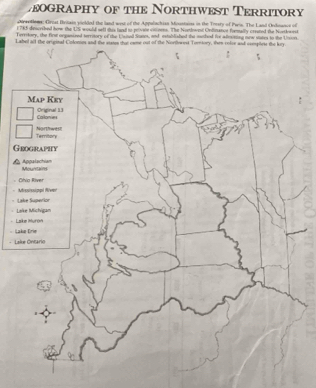 zeography of the Northwest Territory
cirsetiems: Crost Britain vielded the land wast of the Appulachian Mountains in the Torsty of Pais. The Land Onance of
1 785 described how the US would seft this tuad to private vitioens. The Nontlwest Ordnance formally created the Nortkwest
Territory, the first organized territory of the Usited Stane, and established the methed irr aesining new states to the Unsion
Label all the original Colonies and the states thut came out of the Norfowest Torntory, then colve and complese the key.
Map Key
Callonies Original 13
Territory Nortrwts
Grography
Appalachian
Mountains
Civio River
Mississippi River
Lake Superior
Lake Michigam
Lake Murón
- Lake Drie
Lake Ontario