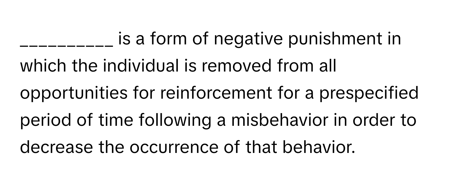 is a form of negative punishment in which the individual is removed from all opportunities for reinforcement for a prespecified period of time following a misbehavior in order to decrease the occurrence of that behavior.