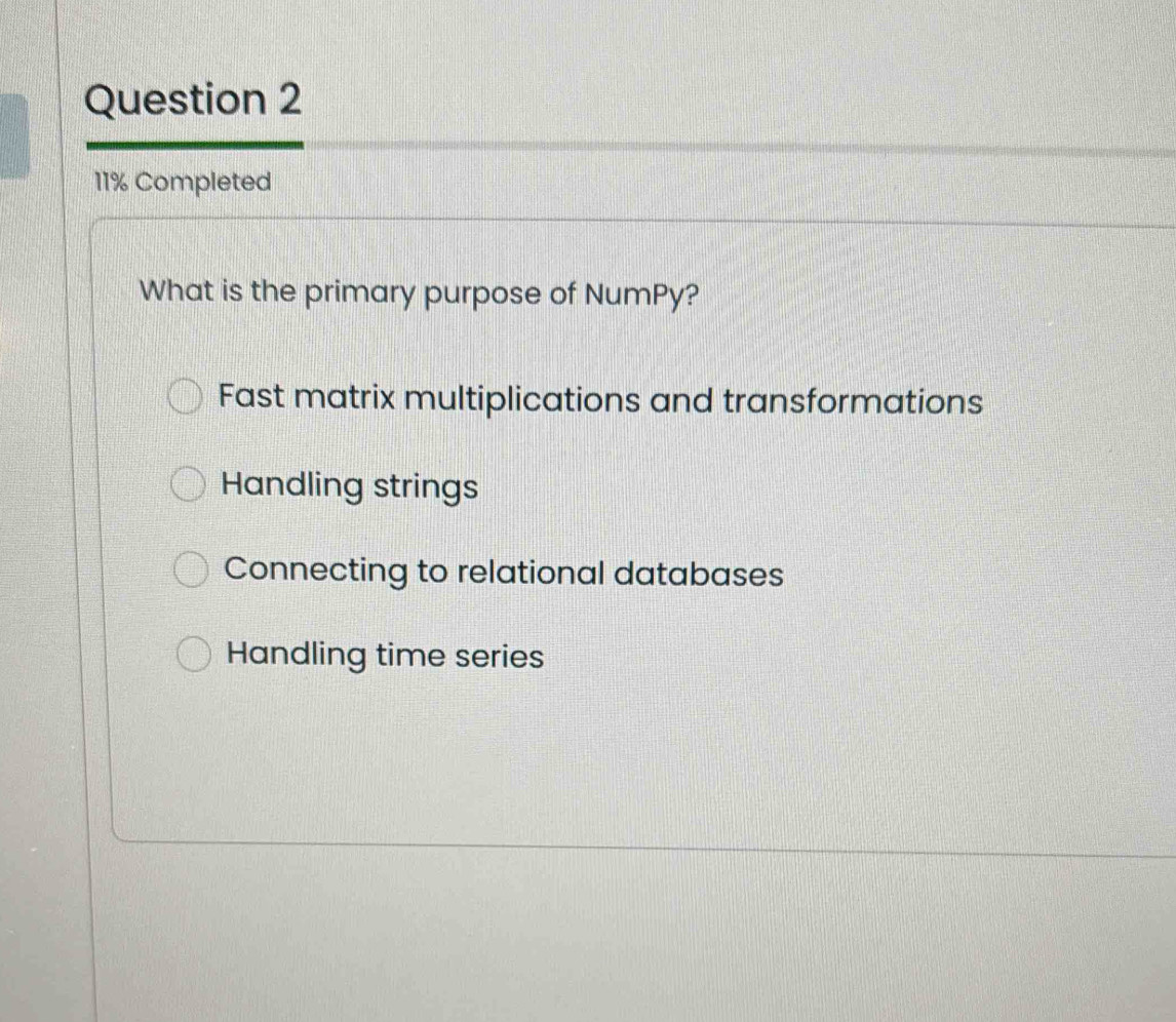 11% Completed
What is the primary purpose of NumPy?
Fast matrix multiplications and transformations
Handling strings
Connecting to relational databases
Handling time series