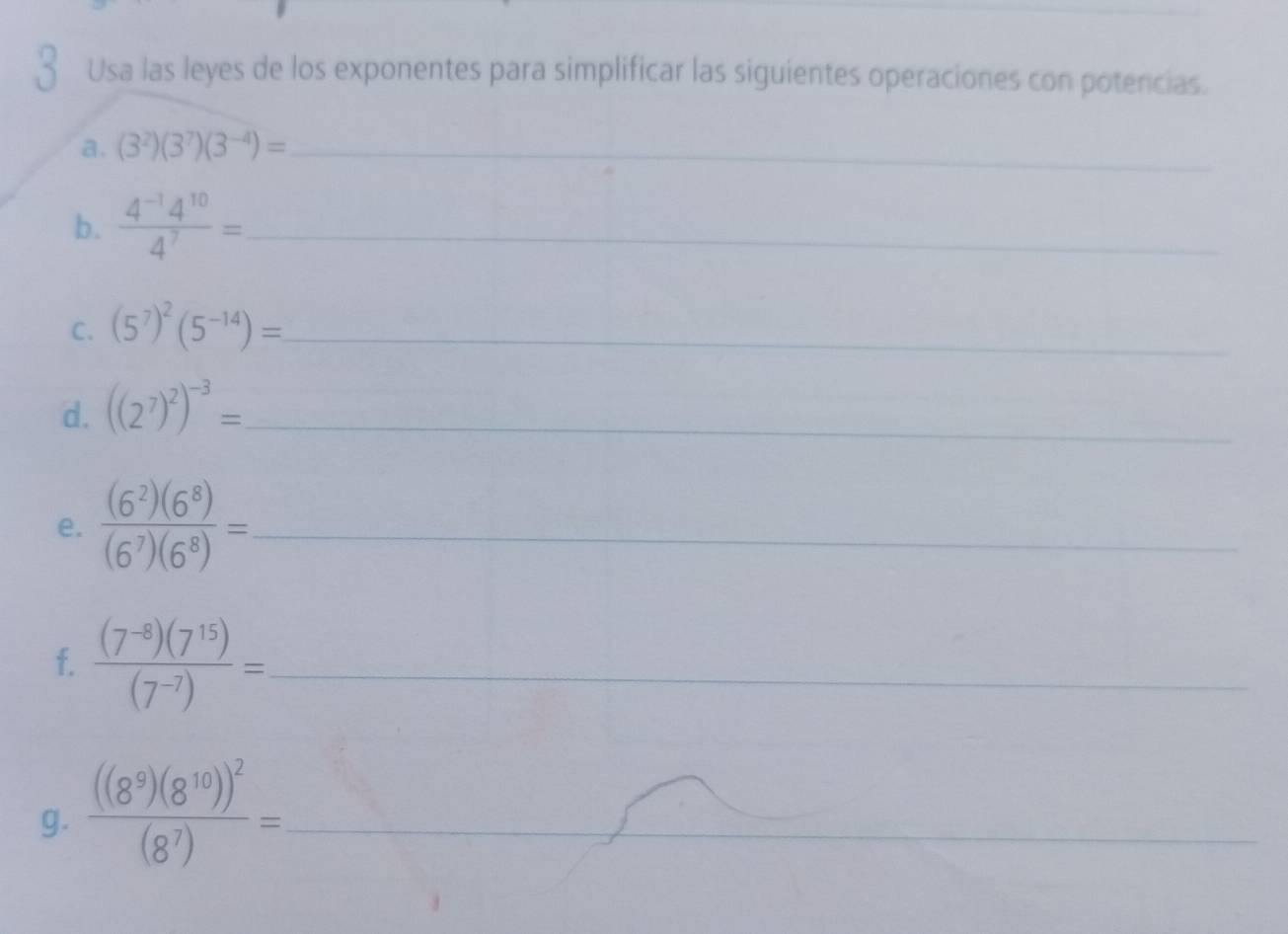 Usa las leyes de los exponentes para simplificar las siguientes operaciones con potencias. 
a. (3^2)(3^7)(3^(-4))= _ 
b.  (4^(-1)4^(10))/4^7 = _ 
C. (5^7)^2(5^(-14))= _ 
d. ((2^7)^2)^-3= _ 
e.  (6^2)(6^8)/(6^7)(6^8) = _ 
f.  ((7^(-8))(7^(15)))/(7^(-7)) =. _ 
g. frac ((8^9)(8^(10)))^2(8^7)= _