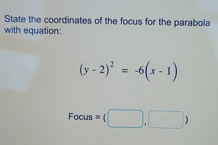 State the coordinates of the focus for the parabola 
with equation:
(y-2)^2=-6(x-1)
Focus =(□ ,□ )