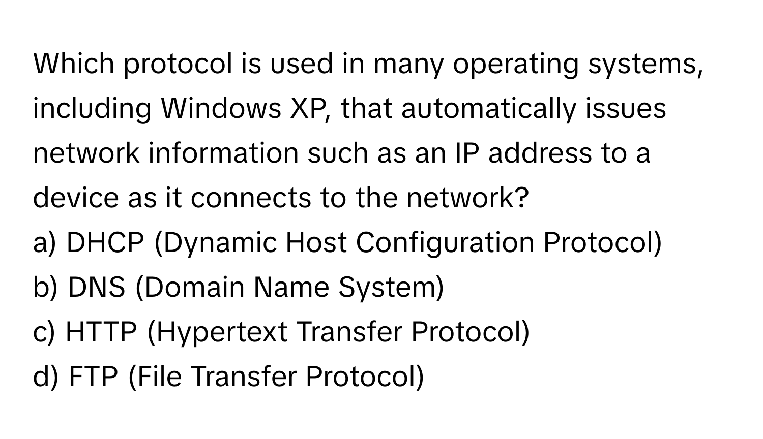 Which protocol is used in many operating systems, including Windows XP, that automatically issues network information such as an IP address to a device as it connects to the network?

a) DHCP (Dynamic Host Configuration Protocol)
b) DNS (Domain Name System)
c) HTTP (Hypertext Transfer Protocol)
d) FTP (File Transfer Protocol)