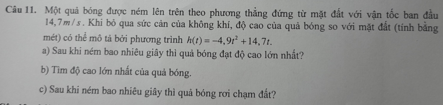 Một quả bóng được ném lên trên theo phương thẳng đứng từ mặt đất với vận tốc ban đầu
14,7m/s. Khi bỏ qua sức cản của không khí, độ cao của quả bóng so với mặt đất (tính bằng 
mét) có thể mô tả bởi phương trình h(t)=-4,9t^2+14,7t. 
a) Sau khi ném bao nhiêu giây thì quả bóng đạt độ cao lớn nhất? 
b) Tìm độ cao lớn nhất của quả bóng. 
c) Sau khi ném bao nhiêu giây thì quả bóng rơi chạm đất?