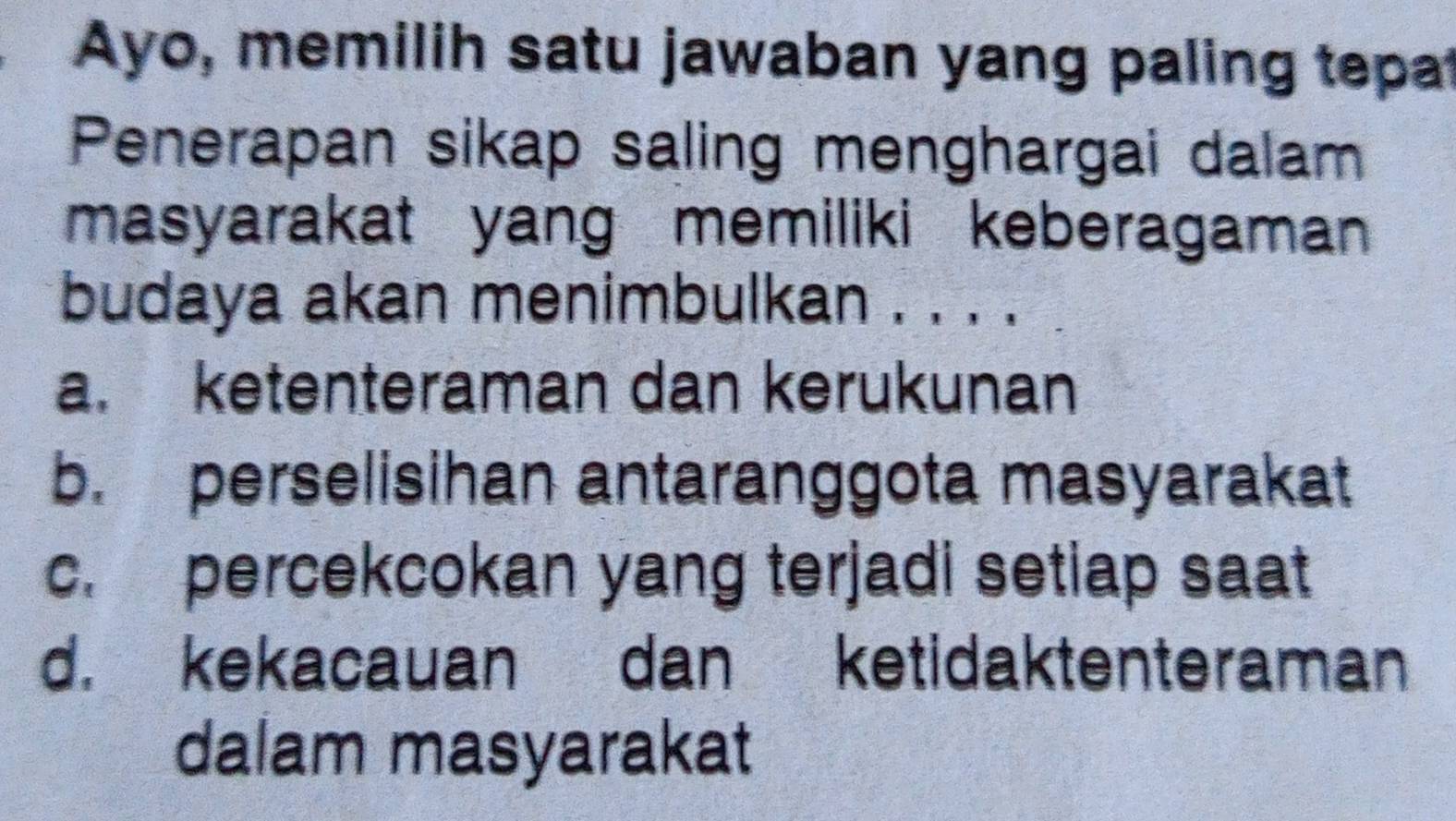 Ayo, memilih satu jawaban yang paling tepat
Penerapan sikap saling menghargai dalam
masyarakat yang memiliki keberagaman 
budaya akan menimbulkan . . . .
a. ketenteraman dan kerukunan
b. perselisihan antaranggota masyarakat
c. percekcokan yang terjadi setlap saat
d. kekacauan dan ketidaktenteraman
dalam masyarakat