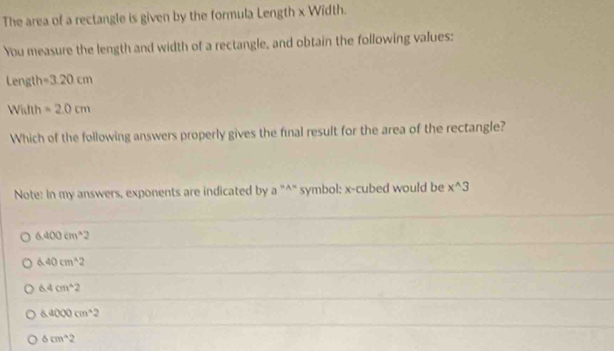 The area of a rectangle is given by the formula Length x Width.
You measure the length and width of a rectangle, and obtain the following values:
Length =3.20cm
Width =2.0cm
Which of the following answers properly gives the final result for the area of the rectangle?
Note: In my answers, exponents are indicated by a^(*^* symbol: x -cubed would be x^wedge)3
6.400cm^(wedge)2
6.40cm^(wedge)2
6.4cm^(wedge)2
6.4000cm^(wedge)2
6cm^(wedge)2