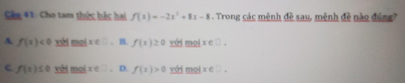 Cầu 41: Cho tam thức bắc hai f(x)=-2x^2+8x-8. Trong các mênh đề sau, mệnh đề nào đúng?
A f(x)<0</tex> với mọi x∈ □ B. f(x)≥ 0 với mọi x∈ □.
C. f(x)≤ 0 vôi mại x∈ □ 。 D. f(x)>0 với mọi x∈ □.