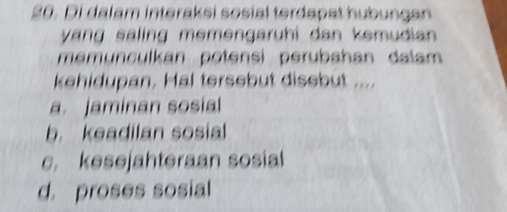 Di dalam interaksi sosial terdapst hubungan
yang saling memengaruhi dan kemudian 
memunculkan potensi perubahan dalam 
kehidupan. Hal tersebut disebut ....
a. jaminan sosial
b. keadilan sosial
c. kesejahteraan sosial
d. proses sosial