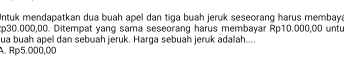 Intuk mendapatkan dua buah apel dan tiga buah jeruk seseorang harus membaya
p30.000,00. Ditempat yang sama seseorang harus membayar Rp10.000,00 untu
ua buah apel dan sebuah jeruk. Harga sebuah jeruk adalah....
A. Rp5.000,00