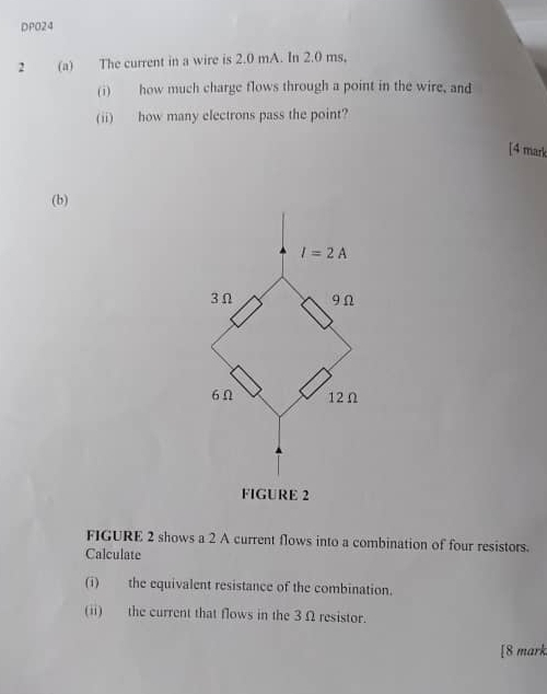 DPO24
2 (a) The current in a wire is 2.0 mA. In 2.0 ms,
(i) how much charge flows through a point in the wire, and
(ii) how many electrons pass the point?
[4 mark
(b)
FIGURE 2 shows a 2 A current flows into a combination of four resistors.
Calculate
(i) the equivalent resistance of the combination.
(ii) the current that flows in the 3 Ω resistor.
[8 mark