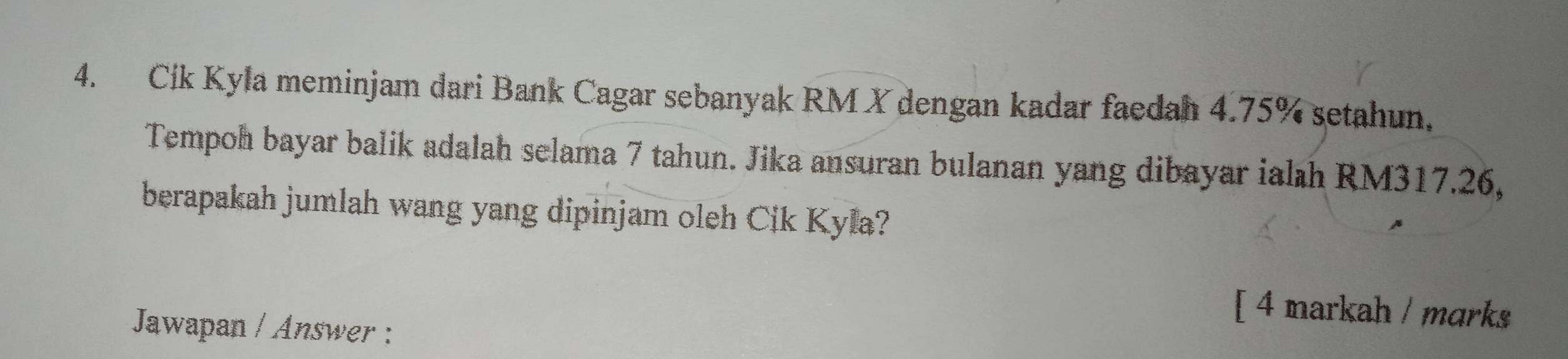 Cik Kyla meminjam dari Bank Cagar sebanyak RM X dengan kadar faedah 4.75% setahun, 
Tempoh bayar balik adalah selama 7 tahun. Jika ansuran bulanan yang dibayar ialıh RM317.26, 
berapakah jumlah wang yang dipinjam oleh Cik Kyla? 
[ 4 markah / marks 
Jawapan / Answer :