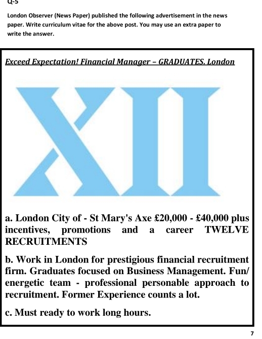 α-5 
London Observer (News Paper) published the following advertisement in the news 
paper. Write curriculum vitae for the above post. You may use an extra paper to 
write the answer. 
Exceed Expectation! Financial Manager - GRADUATES. London 
a. London City of - St Mary's Axe £20,000 - £40,000 plus 
incentives, promotions and a career TWELVE 
RECRUITMENTS 
b. Work in London for prestigious financial recruitment 
firm. Graduates focused on Business Management. Fun/ 
energetic team - professional personable approach to 
recruitment. Former Experience counts a lot. 
c. Must ready to work long hours. 
7