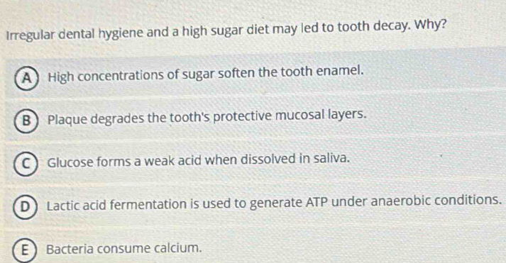 Irregular dental hygiene and a high sugar diet may led to tooth decay. Why?
A High concentrations of sugar soften the tooth enamel.
B ) Plaque degrades the tooth's protective mucosal layers.
C Glucose forms a weak acid when dissolved in saliva.
D Lactic acid fermentation is used to generate ATP under anaerobic conditions.
E Bacteria consume calcium.