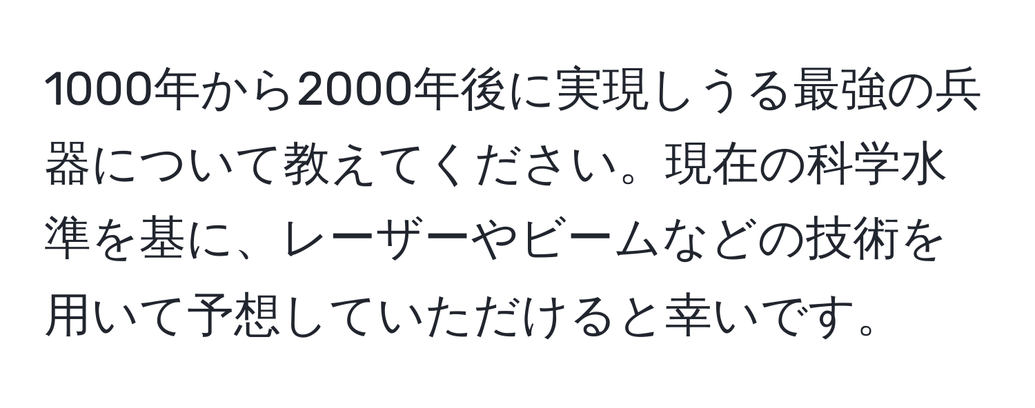 1000年から2000年後に実現しうる最強の兵器について教えてください。現在の科学水準を基に、レーザーやビームなどの技術を用いて予想していただけると幸いです。