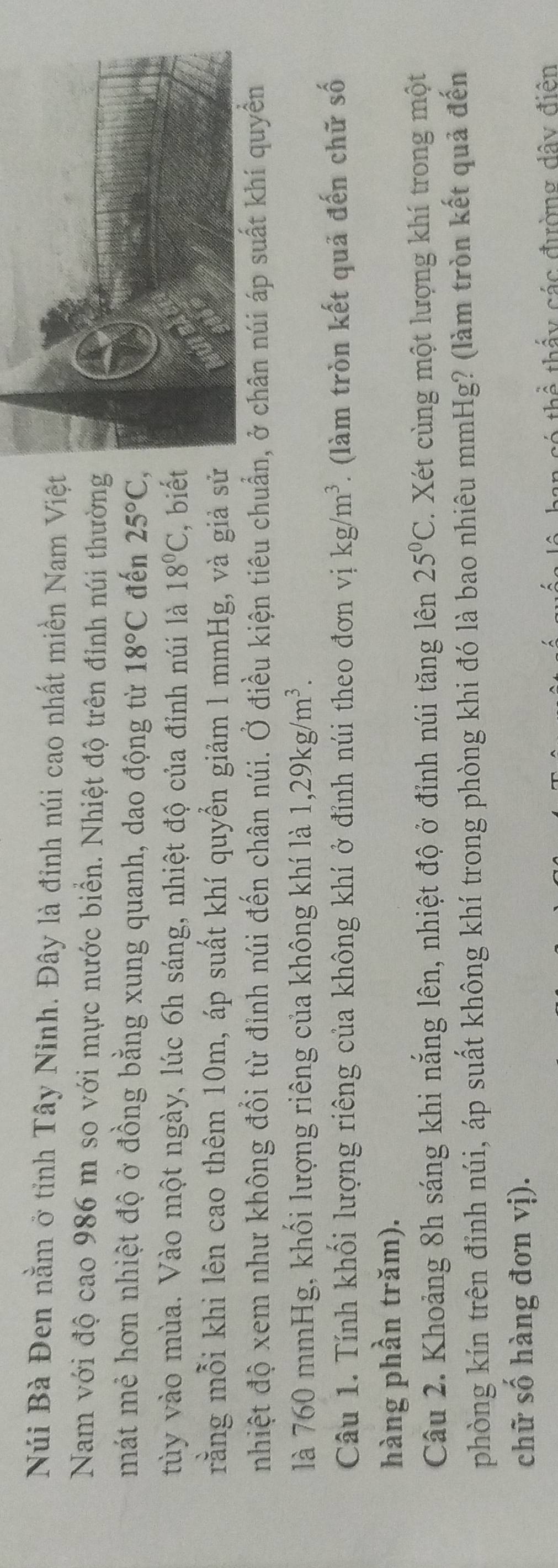 Núi Bà Đen nằm ở tỉnh Tây Ninh. Đây là đỉnh núi cao nhất miền Nam Việt 
Nam với độ cao 986 m so với mực nước biển. Nhiệt độ trên đỉnh núi thường 
mát mẻ hơn nhiệt độ ở đồng bằng xung quanh, dao động từ 18°C đến 25°C, 
tùy vào mùa. Vào một ngày, lúc 6h sáng, nhiệt độ của đỉnh núi là 18°C , biế 
rằng mỗi khi lên cao thêm 10m, áp suất khí quyển giảm l mmHg, và giả s 
nhiệt độ xem như không đổi từ đỉnh núi đến chân núi. Ở điều kiện tiêu chuẩn, ở chân núi áp suất khí quyền 
là 760 mmHg, khối lượng riêng của không khí là 1, 29kg/m^3. 
Câu 1. Tính khối lượng riêng của không khí ở đỉnh núi theo đơn vị kg/m^3. (làm tròn kết quả đến chữ số 
hàng phần trăm). 
Câu 2. Khoảng 8h sáng khi nắng lên, nhiệt độ ở đỉnh núi tăng lên 25°C. Xét cùng một lượng khí trong một 
phòng kín trên đỉnh núi, áp suất không khí trong phòng khi đó là bao nhiêu mmHg? (làm tròn kết quả đến 
chữ số hàng đơn vị). 
hể thấy các đường dây điện
