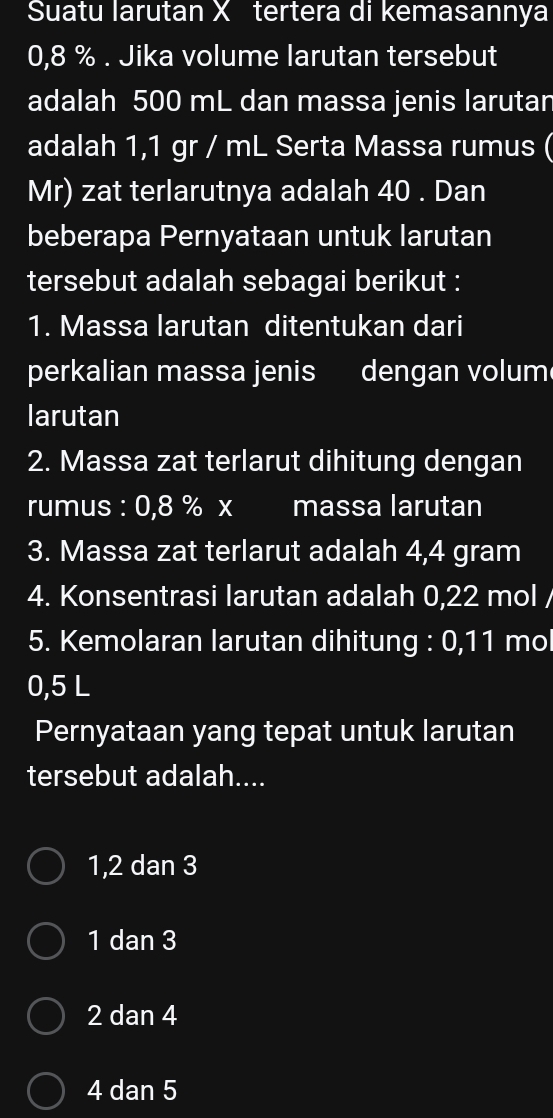 Suatu larutan X tertera di kemasannya
0,8 %. Jika volume larutan tersebut
adalah 500 mL dan massa jenis larutan
adalah 1,1 gr / mL Serta Massa rumus (
Mr) zat terlarutnya adalah 40. Dan
beberapa Pernyataan untuk larutan
tersebut adalah sebagai berikut :
1. Massa larutan ditentukan dari
perkalian massa jenis dengan volum
larutan
2. Massa zat terlarut dihitung dengan
rumus : 0,8 % x massa larutan
3. Massa zat terlarut adalah 4,4 gram
4. Konsentrasi larutan adalah 0,22 mol /
5. Kemolaran larutan dihitung : 0,11 mol
0,5 L
Pernyataan yang tepat untuk larutan
tersebut adalah....
1, 2 dan 3
1 dan 3
2 dan 4
4 dan 5