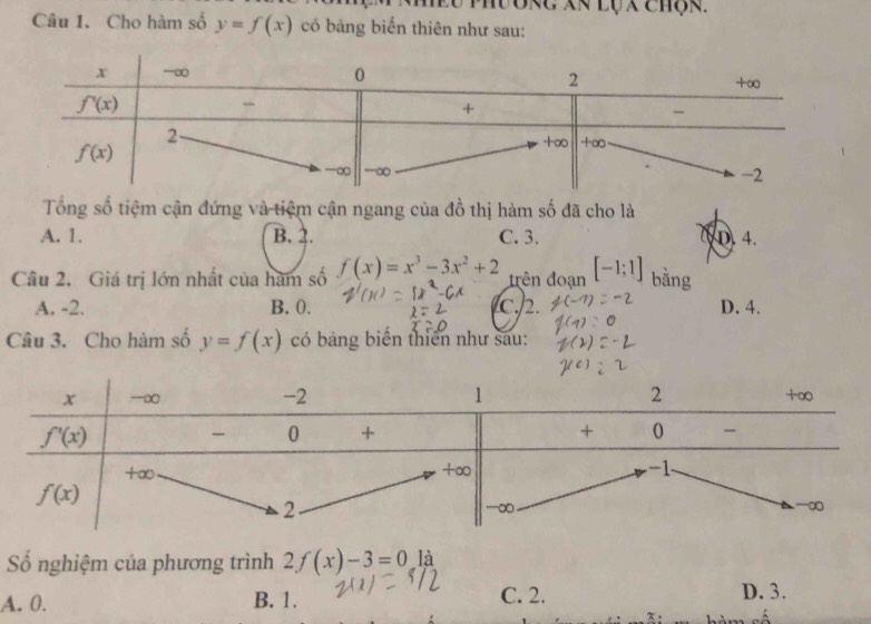 EU PhưORC Xã LộX Chộk.
Câu 1. Cho hàm số y=f(x) có bảng biển thiên như sau:
Tổng số tiệm cận đứng và tiệm cận ngang của đồ thị hàm số đã cho là
A. 1. B. 2. C. 3. D. 4.
Câu 2. Giá trị lớn nhất của hàm số f(x)=x^3-3x^2+2 trên đoạn [-1;1] bằng
A. -2. B. 0. c.2. D. 4.
Câu 3. Cho hàm số y=f(x) có bảng biển thiên như sau:
Số nghiệm của phương trình 2f(x)-3=0la
A. 0. B. 1. C. 2. D. 3.