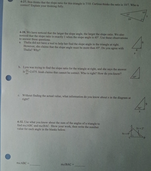 4-27. Ben thinks that the slope ratio for this triangle is 7/10. Carlissa thinks the ratio is 10/7. Who is
correct? Explain your thinking fully.
4-28. We have noticed that the larger the slope angle, the larger the slope ratio. We also
noticed that the slope ratio is exactly 1 when the slope angle is 45°
to answer these questions. . Use these observations
a. Thalia did not have a tool to help her find the slope angle in the triangle at right.
However, she claims that the slope angle must be more than 45°
Thalia? Why? . Do you agree with 
b. Lyra was trying to find the slope ratio for the triangle at right, and she says the answer
is  △ y/△ x =2.675. Isiah claims that cannot be correct. Who is right? How do you know?
c. Without finding the actual value, what information do you know about x in the diagram at
right?
4-32. Use what you know about the sum of the angles of a triangle to
find m∠ ABC and m∠ BAC. Show your work, then write the number 
value for each angle in the blanks below.
_
_
m∠ ABC=
m∠ BAC=