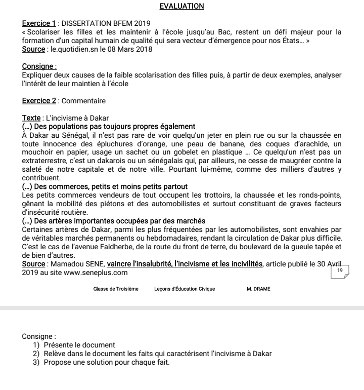 EVALUATION
Exercice 1 : DISSERTATION BFEM 2019
« Scolariser les filles et les maintenir à l'école jusqu'au Bac, restent un défi majeur pour la
formation d'un capital humain de qualité qui sera vecteur d'émergence pour nos États... »
Source : le.quotidien.sn le 08 Mars 2018
Consigne :
Expliquer deux causes de la faible scolarisation des filles puis, à partir de deux exemples, analyser
l'intérêt de leur maintien à l'école
Exercice 2 : Commentaire
Texte : L'incivisme à Dakar
(...) Des populations pas toujours propres également
À Dakar au Sénégal, il n'est pas rare de voir quelqu'un jeter en plein rue ou sur la chaussée en
toute innocence des épluchures d'orange, une peau de banane, des coques d'arachide, un
mouchoir en papier, usage un sachet ou un gobelet en plastique ... Ce quelqu'un n’est pas un
extraterrestre, c'est un dakarois ou un sénégalais qui, par ailleurs, ne cesse de maugréer contre la
saleté de notre capitale et de notre ville. Pourtant lui-même, comme des milliers d'autres y
contribuent.
(...) Des commerces, petits et moins petits partout
Les petits commerces vendeurs de tout occupent les trottoirs, la chaussée et les ronds-points,
gênant la mobilité des piétons et des automobilistes et surtout constituant de graves facteurs
d'insécurité routière.
(...) Des artères importantes occupées par des marchés
Certaines artères de Dakar, parmi les plus fréquentées par les automobilistes, sont envahies par
de véritables marchés permanents ou hebdomadaires, rendant la circulation de Dakar plus difficile.
C’est le cas de l’avenue Faidherbe, de la route du front de terre, du boulevard de la gueule tapée et
de bien d’autres.
Source : Mamadou SENE, vaincre l'insalubrité, l'incivisme et les incivilités, article publié le 30 Avril
2019 au site www.seneplus.com
19
Classe de Troisième Leçons d'Éducation Civique M. DRAME
Consigne :
1) Présente le document
2) Relève dans le document les faits qui caractérisent l'incivisme à Dakar
3) Propose une solution pour chaque fait.