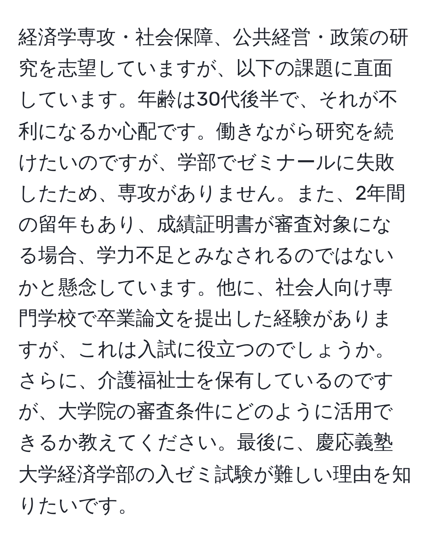 経済学専攻・社会保障、公共経営・政策の研究を志望していますが、以下の課題に直面しています。年齢は30代後半で、それが不利になるか心配です。働きながら研究を続けたいのですが、学部でゼミナールに失敗したため、専攻がありません。また、2年間の留年もあり、成績証明書が審査対象になる場合、学力不足とみなされるのではないかと懸念しています。他に、社会人向け専門学校で卒業論文を提出した経験がありますが、これは入試に役立つのでしょうか。さらに、介護福祉士を保有しているのですが、大学院の審査条件にどのように活用できるか教えてください。最後に、慶応義塾大学経済学部の入ゼミ試験が難しい理由を知りたいです。