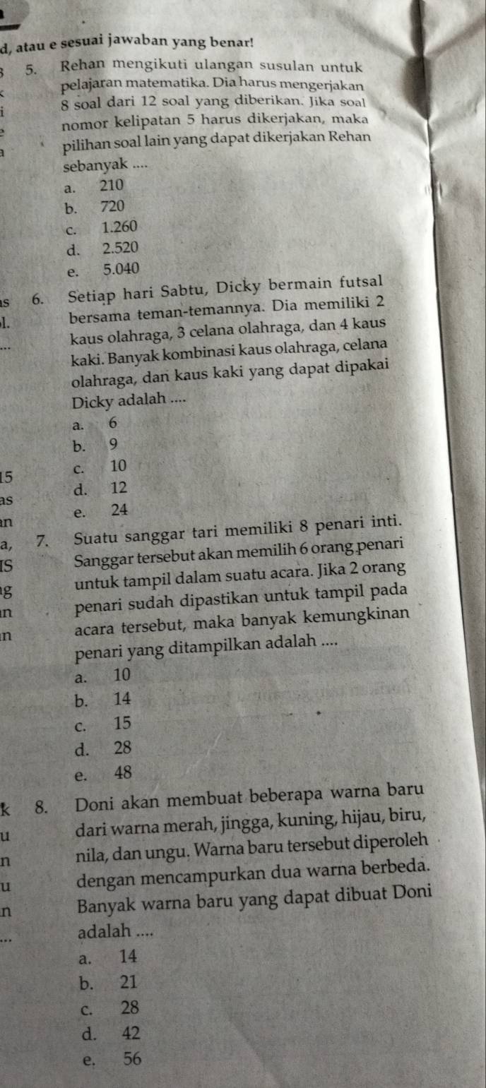 d, atau e sesuai jawaban yang benar!
5. Rehan mengikuti ulangan susulan untuk
pelajaran matematika. Dia harus mengerjakan
8 soal dari 12 soal yang diberikan. Jika soa!
nomor kelipatan 5 harus dikerjakan, maka
pilihan soal lain yang dapat dikerjakan Rehan
sebanyak ....
a. 210
b. 720
c. 1.260
d. 2.520
e. 5.040
s 6. Setiap hari Sabtu, Dicky bermain futsal
1. bersama teman-temannya. Dia memiliki 2
kaus olahraga, 3 celana olahraga, dan 4 kaus
kaki. Banyak kombinasi kaus olahraga, celana
olahraga, dan kaus kaki yang dapat dipakai
Dicky adalah ....
a. 6
b. 9
15 c. 10
d. 12
as
n e. 24
a, 7. Suatu sanggar tari memiliki 8 penari inti.
IS Sanggar tersebut akan memilih 6 orang penari
g untuk tampil dalam suatu acara. Jika 2 orang
n penari sudah dipastikan untuk tampil pada
n acara tersebut, maka banyak kemungkinan
penari yang ditampilkan adalah ....
a. 10
b. 14
c. 15
d. 28
e. 48
k 8. Doni akan membuat beberapa warna baru
u dari warna merah, jingga, kuning, hijau, biru,
n nila, dan ungu. Warna baru tersebut diperoleh
u dengan mencampurkan dua warna berbeda.
n Banyak warna baru yang dapat dibuat Doni
. .
adalah ....
a. 14
b. 21
c. 28
d. 42
e. 56