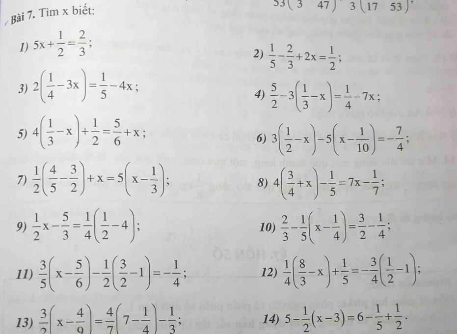 Tìm x biết:
53(347)3(1753) ,
1) 5x+ 1/2 = 2/3 ;
2)  1/5 - 2/3 +2x= 1/2 ;
3) 2( 1/4 -3x)= 1/5 -4x;
4)  5/2 -3( 1/3 -x)= 1/4 -7x;
5) 4( 1/3 -x)+ 1/2 = 5/6 +x;
6) 3( 1/2 -x)-5(x- 1/10 )=- 7/4 ;
7)  1/2 ( 4/5 - 3/2 )+x=5(x- 1/3 ); 4( 3/4 +x)- 1/5 =7x- 1/7 ;
8)
9)  1/2 x- 5/3 = 1/4 ( 1/2 -4); 10)  2/3 - 1/5 (x- 1/4 )= 3/2 - 1/4 ;
11)  3/5 (x- 5/6 )- 1/2 ( 3/2 -1)=- 1/4 ; 12)  1/4 ( 8/3 -x)+ 1/5 =- 3/4 ( 1/2 -1);
13)  3/2 (x- 4/9 )= 4/7 (7- 1/4 )- 1/3  14) 5- 1/2 (x-3)=6- 1/5 + 1/2 .