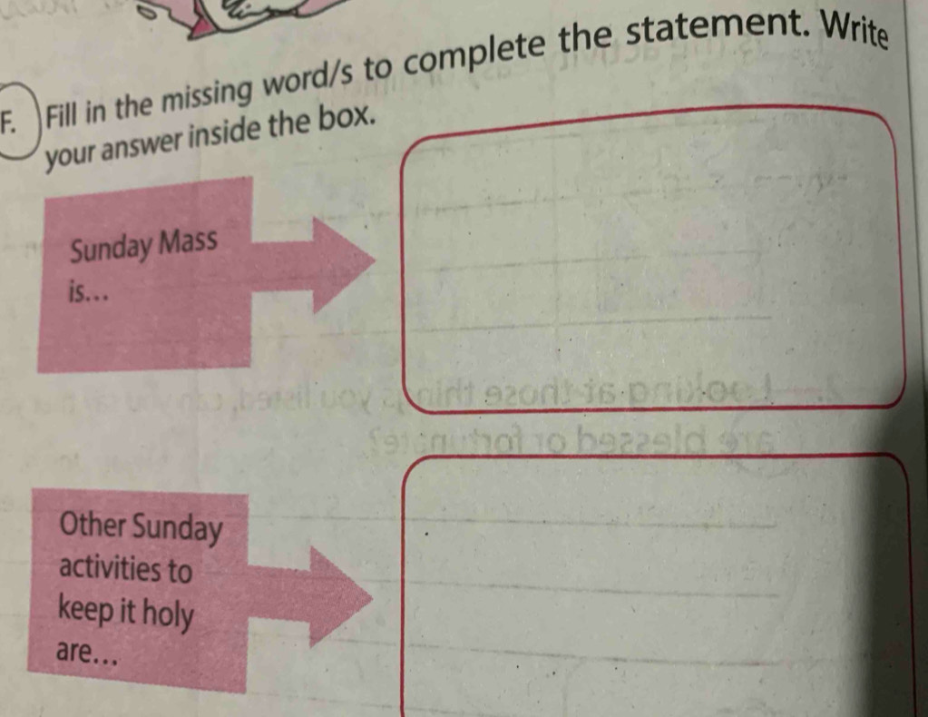 Fill in the missing word/s to complete the statement. Write 
your answer inside the box. 
Sunday Mass 
is… 
Other Sunday 
activities to 
keep it holy 
are...