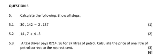 Calculate the following. Show all steps. 
5.1 30,142-2, 137 (1) 
5.2 14,7* 4,3 (2) 
5.3 A taxi driver pays R714 ,56 for 37 litres of petrol. Calculate the price of one litre of 
petrol correct to the nearest cent. (3) 
[6]