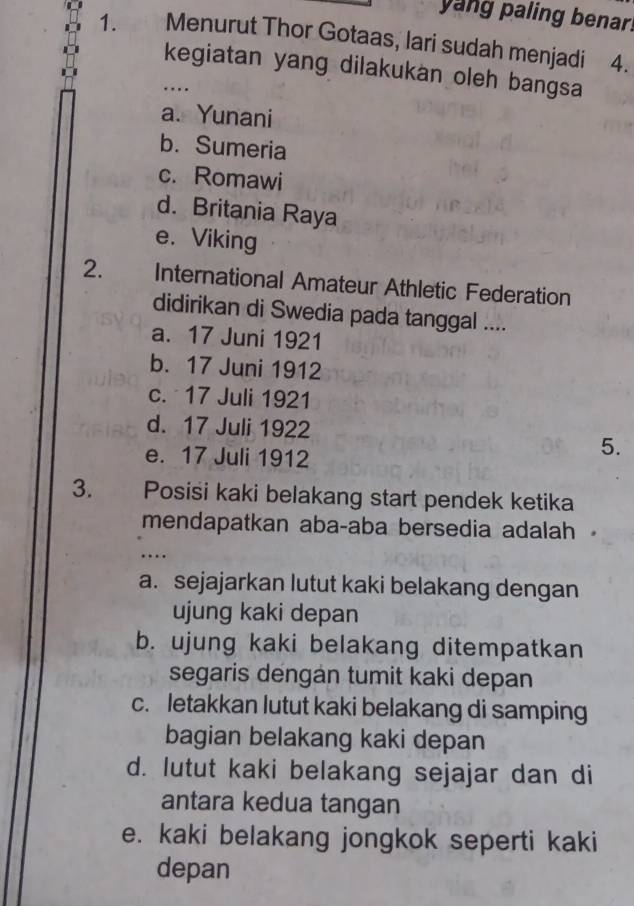 yang paling benar!
1. Menurut Thor Gotaas, lari sudah menjadi 4.
kegiatan yang dilakukan oleh bangsa
…
a. Yunani
b. Sumeria
c. Romawi
d. Britania Raya
e. Viking
2. International Amateur Athletic Federation
didirikan di Swedia pada tanggal ....
a. 17 Juni 1921
b. 17 Juni 1912
c. 17 Juli 1921
d. 17 Juli 1922
e. 17 Juli 1912
5.
3. Posisi kaki belakang start pendek ketika
mendapatkan aba-aba bersedia adalah 
……
a. sejajarkan lutut kaki belakang dengan
ujung kaki depan
b. ujung kaki belakang ditempatkan
segaris dengán tumit kaki depan
c. letakkan lutut kaki belakang di samping
bagian belakang kaki depan
d. lutut kaki belakang sejajar dan di
antara kedua tangan
e. kaki belakang jongkok seperti kaki
depan