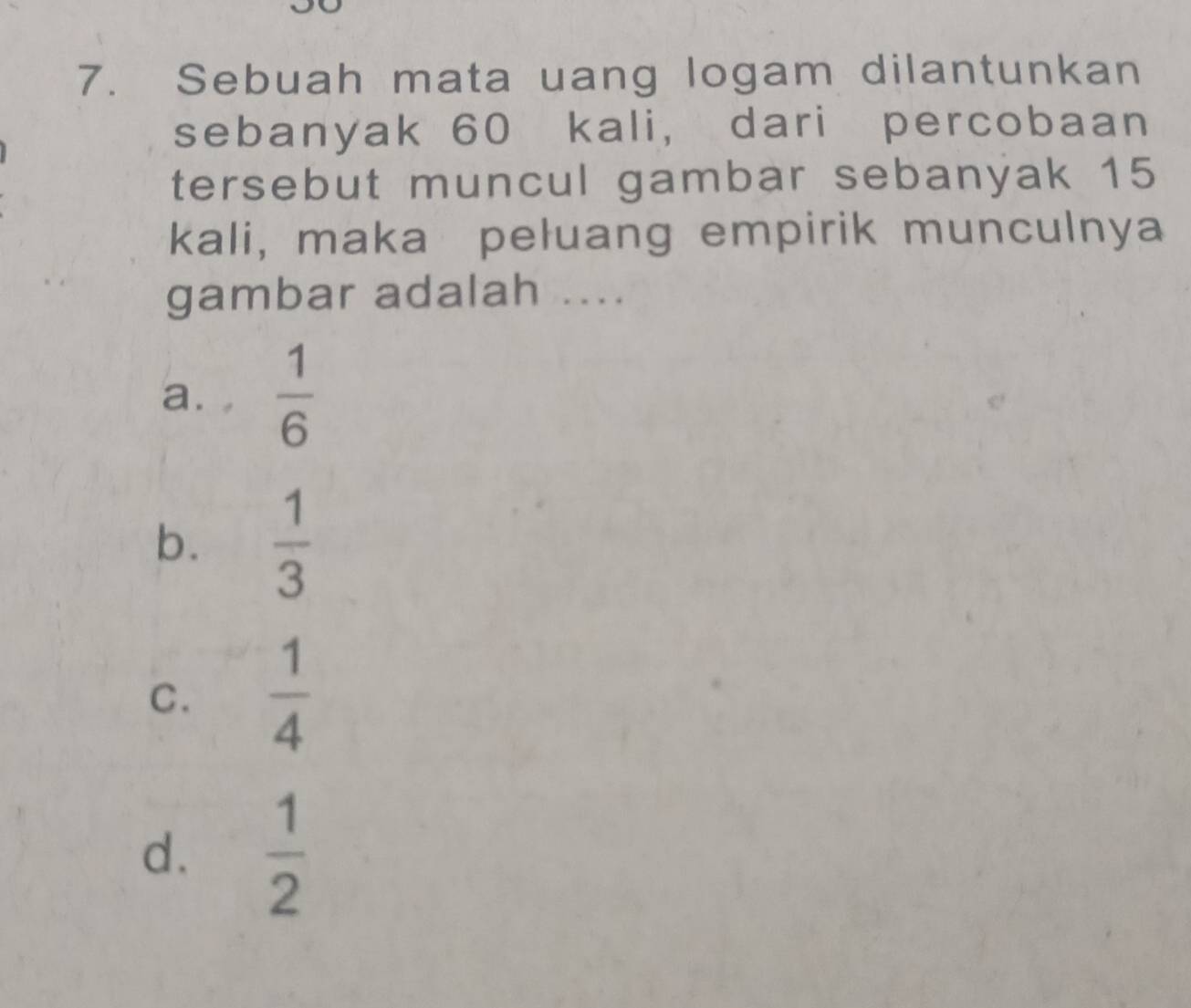 Sebuah mata uang logam dilantunkan
sebanyak 60 kali, dari percobaan
tersebut muncul gambar sebanyak 15
kali, maka peluang empirik munculnya
gambar adalah ....
a. ,  1/6 
b.  1/3 
C.  1/4 
d.  1/2 