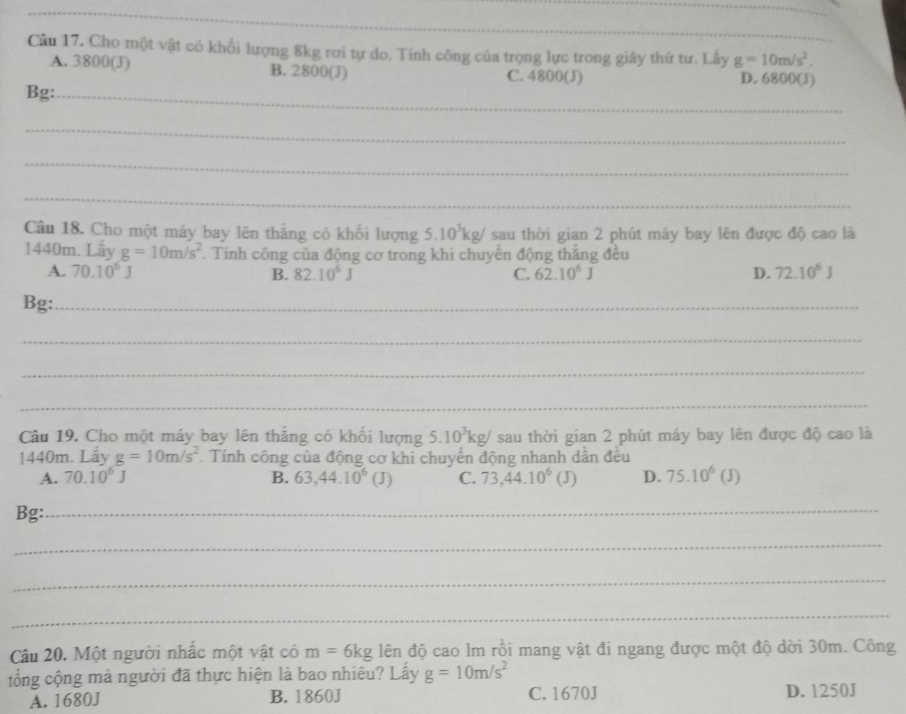 Cho một vật có khổi lượng 8kg rơi tự do. Tính công của trọng lực trong giây thứ tư. Lấy g=10m/s^2.
A. 3800(J) B. 2800 (J) C. 4800(J) D. 6800(J)
Bg:_
_
_
_
Câu 18. Cho một máy bay lên thẳng có khối lượng 5.10^3kg/ sau thời gian 2 phút máy bay lên được độ cao là
1440m. Lấy g=10m/s^2. Tính công của động cơ trong khi chuyển động thắng đều
A. 70.10^6J 82.10^6J C. 62.10^6J D. 72.10^6J
B.
Bg:_
_
_
_
Câu 19. Cho một máy bay lên thẳng có khối lượng 5.10^3kg/ sau thời gian 2 phút máy bay lên được độ cao là
1440m. Lấy g=10m/s^2. Tính công của động cơ khi chuyển động nhanh dần đều
A. 70.10^6J B. 63,44.10^6(J) C. 73, 44.10^6 (J) D. 75.10^6(J)
Bg:
_
_
_
_
Câu 20. Một người nhấc một vật có m=6kg lên độ cao lm rồi mang vật đi ngang được một độ dời 30m. Công
tổng cộng mà người đã thực hiện là bao nhiêu? Lấy g=10m/s^2
A. 1680J B. 1860J C. 1670J D. 1250J