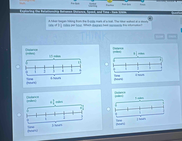 Pre-Quiz
Math Learning Gabbed Practice Post-Quiz Finish
Exploring the Relationship Between Distance, Speed, and Time - Item 32694 Question
A hiker began hiking from the (-mile mark of a trail. The hiker walked at a steady
rate of 2 1/4  miles per hour. Which diagram best represents this information?
CLEAR CHECK
Distance (miles) Distance
(miles) 15 miles
8 1/2 miles
8  1/3 
15
1 2 3 4 5 6 0 2 3 4
Time 6 hours Time 4 hours
(hours) (hours)
Distance
Distance (miles) 5 milos
(miles) 6 3/4 miles
5
2
0 1
Time (hours) 2 hours
(hours)