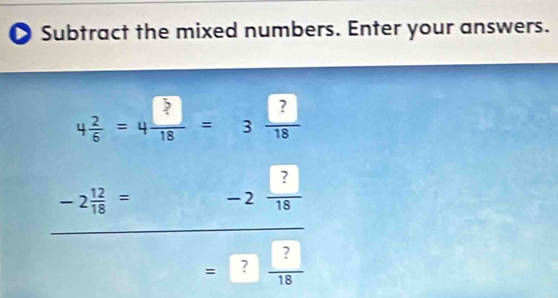 Subtract the mixed numbers. Enter your answers.
4 2/6 =4 □ /18 =3 □ /18 
-2 12/18 =
-2 ?/18 
=? ?/18 