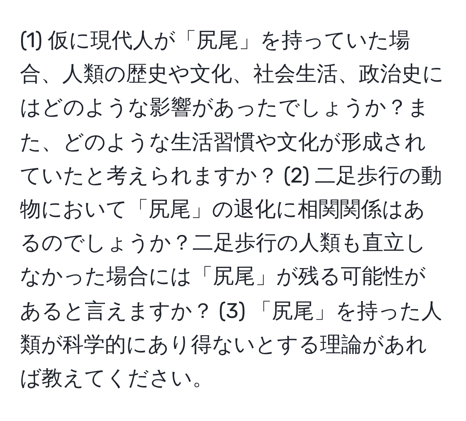 (1) 仮に現代人が「尻尾」を持っていた場合、人類の歴史や文化、社会生活、政治史にはどのような影響があったでしょうか？また、どのような生活習慣や文化が形成されていたと考えられますか？ (2) 二足歩行の動物において「尻尾」の退化に相関関係はあるのでしょうか？二足歩行の人類も直立しなかった場合には「尻尾」が残る可能性があると言えますか？ (3) 「尻尾」を持った人類が科学的にあり得ないとする理論があれば教えてください。