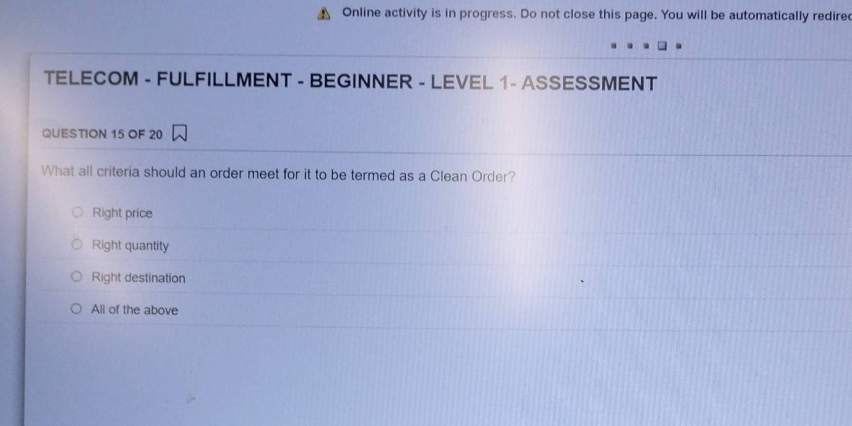 Online activity is in progress. Do not close this page. You will be automatically redire
TELECOM - FULFILLMENT - BEGINNER - LEVEL 1 - ASSESSMENT
QUESTION 15 OF 20
What all criteria should an order meet for it to be termed as a Clean Order?
Right price
Right quantity
Right destination
All of the above