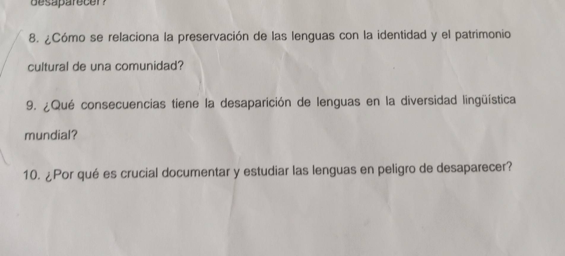 desaparecer? 
8. ¿Cómo se relaciona la preservación de las lenguas con la identidad y el patrimonio 
cultural de una comunidad? 
9. ¿Qué consecuencias tiene la desaparición de lenguas en la diversidad lingüística 
mundial? 
10. ¿Por qué es crucial documentar y estudiar las lenguas en peligro de desaparecer?