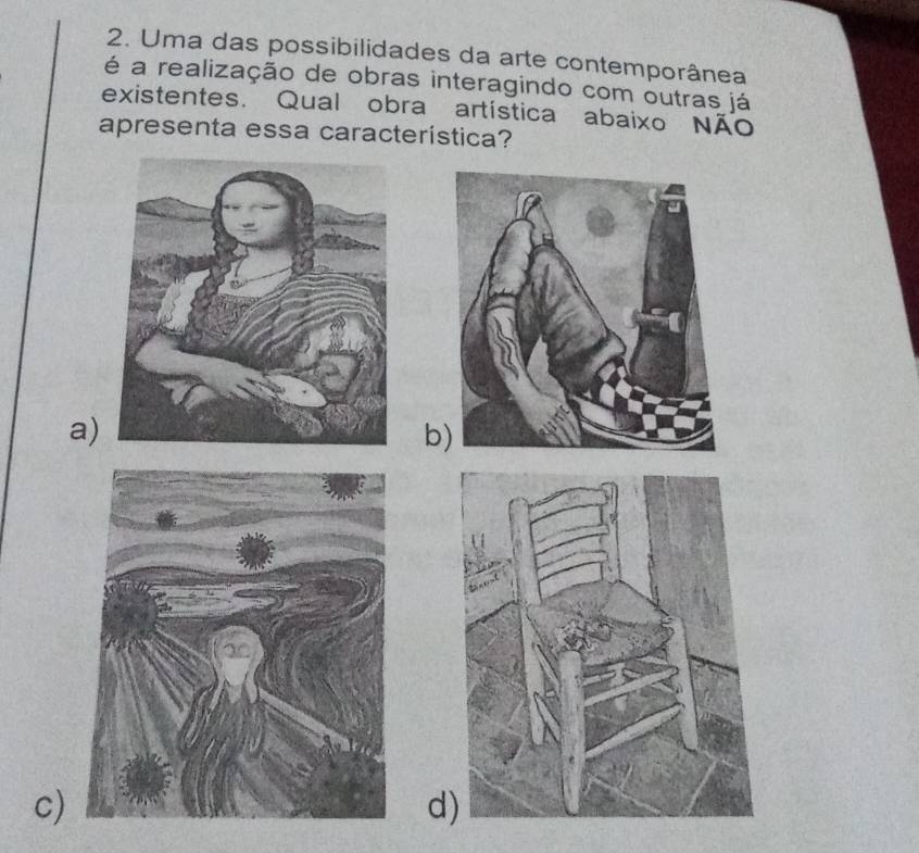 Uma das possibilidades da arte contemporânea
é a realização de obras interagindo com outras já
existentes. Qual obra artística abaixo Não
apresenta essa característica?
a)
b
c)
d