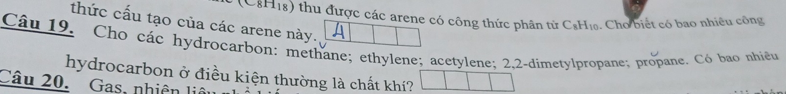 (C8H18) thu được các arene có công thức phân từ C_8H_10. Cho biết có bao nhiều công 
thức cấu tạo của các arene này. A 
Câu 19. Cho các hydrocarbon: methane; ethylene; acetylene; 2, 2 -dimetylpropane; propane. Có bao nhiều 
hydrocarbon ở điều kiện thường là chất khí? 
Câu 20. Gas, nhiên liê