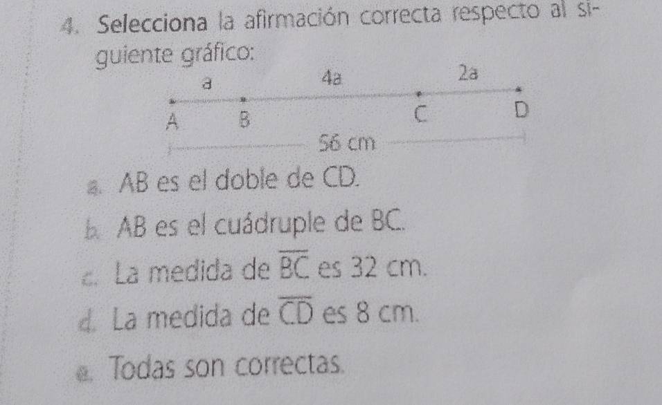 Selecciona la afirmación correcta respecto al si-
guiente gráfico:
a
4a
2a
A B
C
D
56 cm
a. AB es el doble de CD.
B AB es el cuádruple de BC.
. La medida de overline BC es 32 cm.
4. La medida de overline CD es 8 cm.. Todas son correctas.