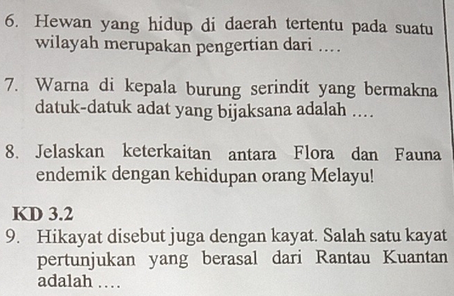 Hewan yang hidup di daerah tertentu pada suatu
wilayah merupakan pengertian dari ...
7. Warna di kepala burung serindit yang bermakna
datuk-datuk adat yang bijaksana adalah ..
8. Jelaskan keterkaitan antara Flora dan Fauna
endemik dengan kehidupan orang Melayu!
KD 3.2
9. Hikayat disebut juga dengan kayat. Salah satu kayat
pertunjukan yang berasal dari Rantau Kuantan
adalah …