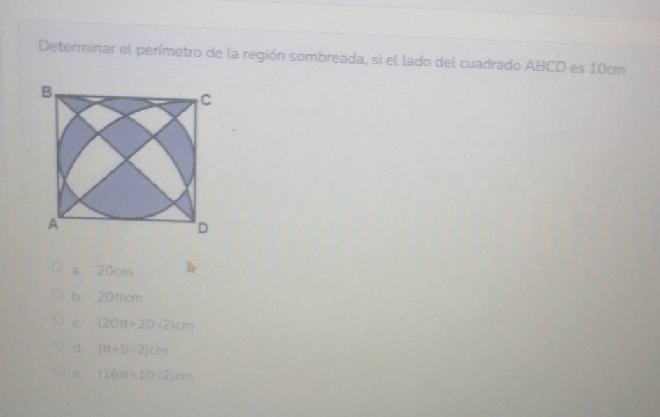 Determinar el perímetro de la región sombreada, si el lado del cuadrado ABCD es 10cm
a、 20cm
b. 20πcm
C. (20π +20sqrt(2))cm
d. (π +5sqrt(2))cm
(16π +10sqrt(2))cm