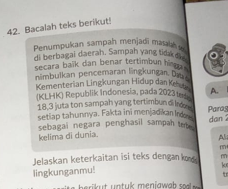 Bacalah teks berikut! 
Penumpukan sampah menjadi masalah 
di berbagai daerah. Sampah yang tidak dike. 
secara baik dan benar tertimbun hingga 
nimbul an pen cemaran ling un an . 
Kementerian Lingkungan Hidup dan Kehutar 
(KLHK) Republik Indonesia, pada 2023 terd A.
18, 3 juta ton sampah yang tertimbun di Indone 
setiap tahunnya. Fakta ini menjadikan Indone Parag 
sebagai negara penghasil sampah tebe dan 2
kelima di dunia. 
Al 
m 
Jelaskan keterkaitan isi teks dengan konds m 
ke 
lingkunganmu! 
tr 
eri t n t uk meniawab soa m.