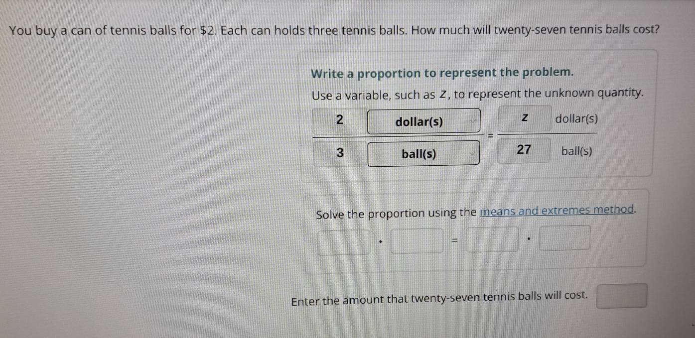 You buy a can of tennis balls for $2. Each can holds three tennis balls. How much will twenty-seven tennis balls cost? 
Write a proportion to represent the problem. 
Use a variable, such as Z, to represent the unknown quantity. 
2 = □ /□   dollar(s) (1011a)(
frac circ  = z/27  hall(s 
3 frac ^circ  ball(s) □ 
a n 
Solve the proportion using the means and extremes method.
□ · □ =□ · □
Enter the amount that twenty-seven tennis balls will cost. □