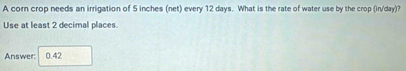 A corn crop needs an irrigation of 5 inches (net) every 12 days. What is the rate of water use by the crop (in/day)? 
Use at least 2 decimal places. 
Answer: 0.42