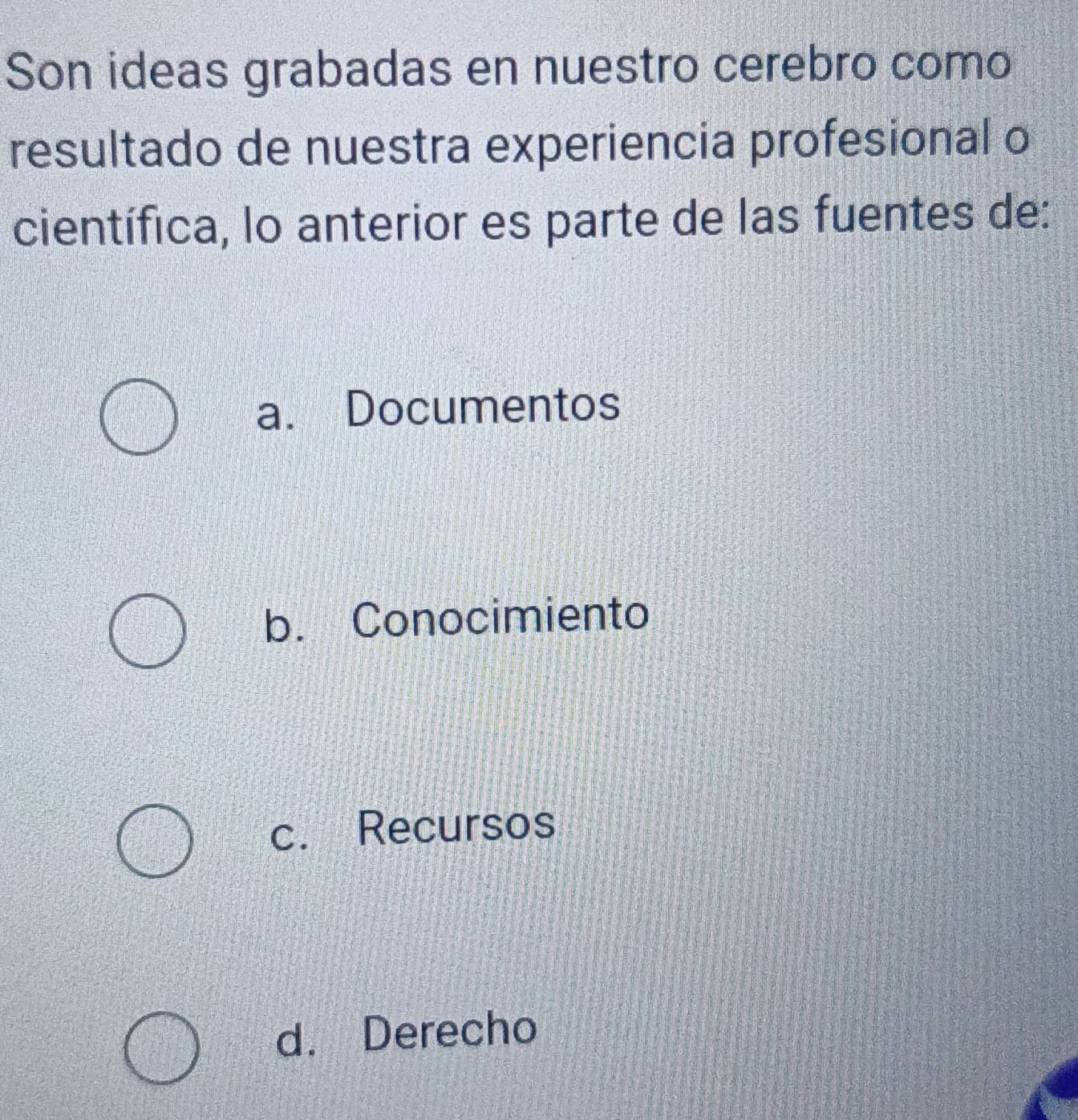 Son ideas grabadas en nuestro cerebro como
resultado de nuestra experiencia profesional o
científica, lo anterior es parte de las fuentes de:
a. Documentos
b. Conocimiento
c. Recursos
d. Derecho