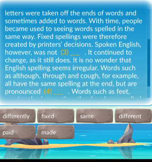 letters were taken off the ends of words and
sometimes added to words. With time, people
became used to seeing words spelled in the
same way. Fixed spellings were therefore
created by printers' decisions. Spoken English,
however, was not (3)_ . It continued to
change, as it still does. It is no wonder that
English spelling seems irregular. Words such
as although, through and cough, for example,
all have the same spelling at the end, but are
pronounced (4) _. Words such as feet,
differently fixed same different
paid made