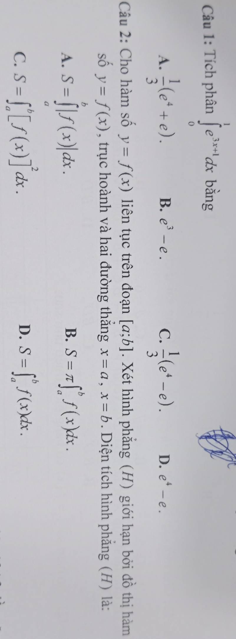 Tích phân ∈tlimits _0^(1e^3x+1)dx bàng
A.  1/3 (e^4+e).  1/3 (e^4-e).
B. e^3-e. C. D. e^4-e. 
Câu 2: Cho hàm số y=f(x) liên tục trên đoạn [a;b]. Xét hình phăng (H) giới hạn bởi đồ thị hàm
số y=f(x) , trục hoành và hai đường thắng x=a, x=b. Diện tích hình phẳng (H) là:
B.
A. S=∈tlimits^b|f(x)|dx. S=π ∈t _a^(bf(x)dx.
C. S=∈t _a^b[f(x)]^2)dx.
D. S=∈t _a^bf(x)dx.