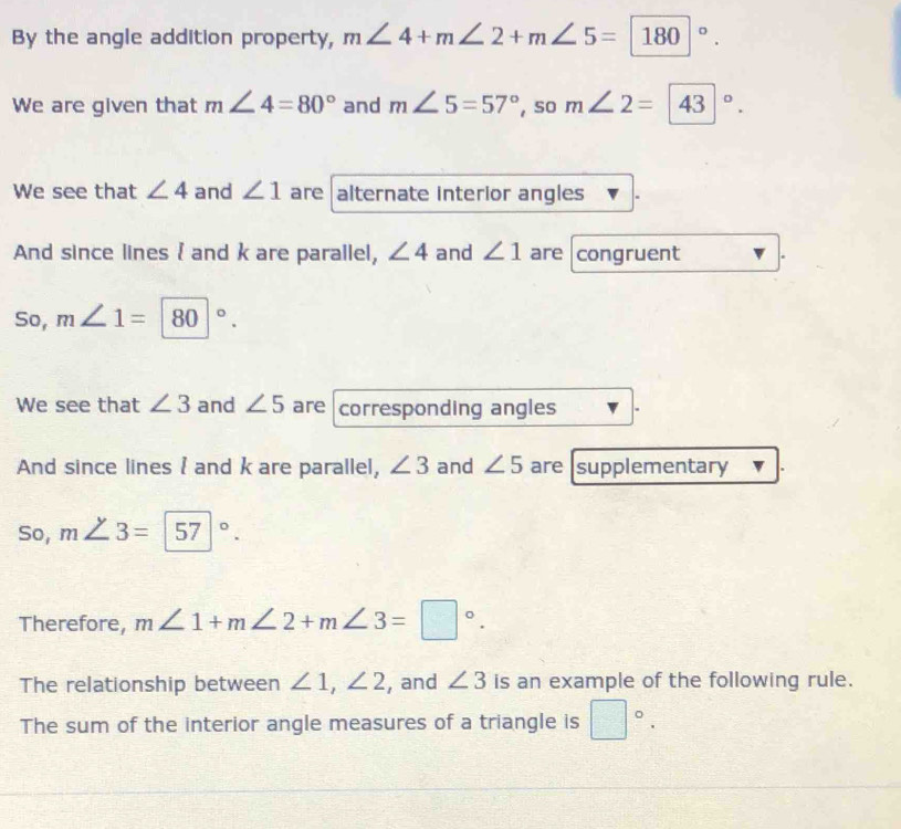 By the angle addition property, m∠ 4+m∠ 2+m∠ 5=180°. 
We are given that m∠ 4=80° and m∠ 5=57° , so m∠ 2=43°. 
We see that ∠ 4 and ∠ 1 are alternate interior angles 
And since lines  and k are parallel, ∠ 4 and ∠ 1 are congruent 
So, m∠ 1=80°. 
We see that ∠ 3 and ∠ 5 are corresponding angles 
And since lines I and k are parallel, ∠ 3 and ∠ 5 are supplementary 
So, m∠ 3=57°. 
Therefore, m∠ 1+m∠ 2+m∠ 3=□°. 
The relationship between ∠ 1, ∠ 2 , and ∠ 3 is an example of the following rule. 
The sum of the interior angle measures of a triangle is □°.