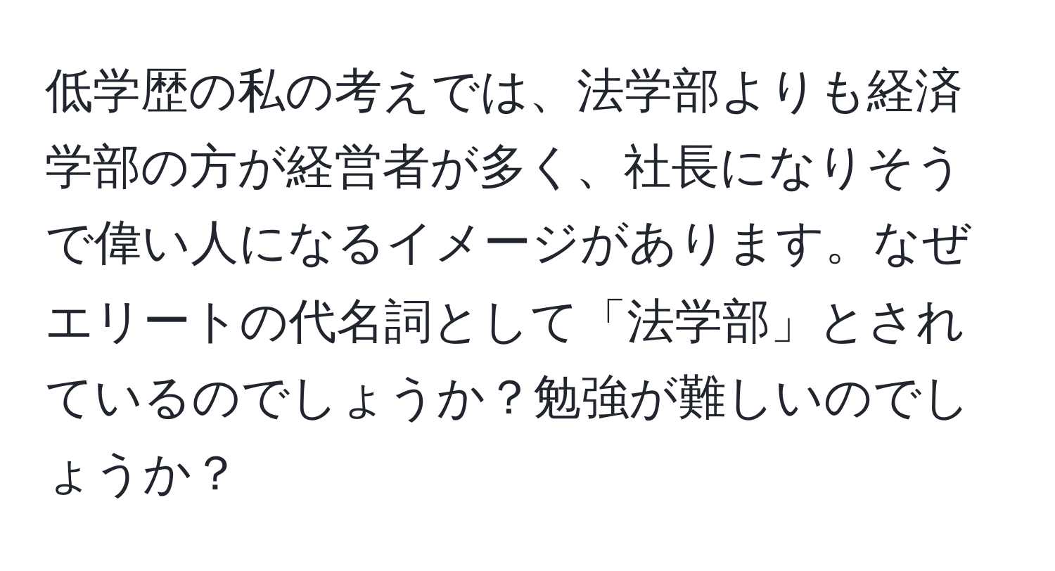 低学歴の私の考えでは、法学部よりも経済学部の方が経営者が多く、社長になりそうで偉い人になるイメージがあります。なぜエリートの代名詞として「法学部」とされているのでしょうか？勉強が難しいのでしょうか？