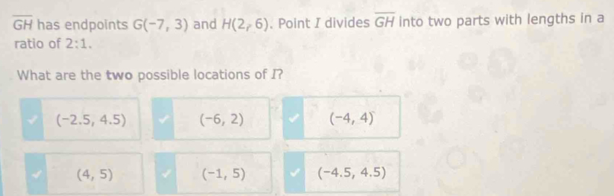 overline GH has endpoints G(-7,3) and H(2_r. Point I divides overline GH into two parts with lengths in a
ratio of 2:1. 
What are the two possible locations of I?
(-2.5,4.5)
(-6,2)
(-4,4)
(4,5)
(-1,5) (-4.5,4.5)